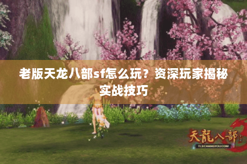 老版天龙八部sf怎么玩？资深玩家揭秘实战技巧