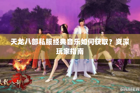 天龙八部私服经典音乐如何获取？资深玩家指南