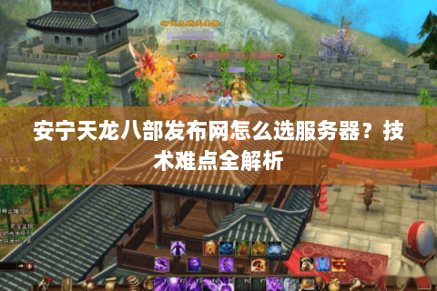 安宁天龙八部发布网怎么选服务器？技术难点全解析