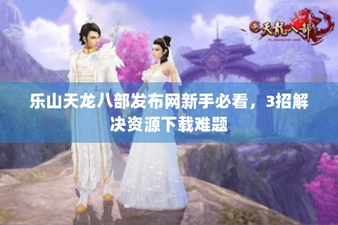 乐山天龙八部发布网新手必看，3招解决资源下载难题