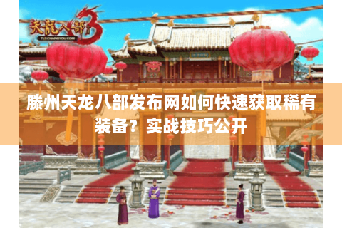 滕州天龙八部发布网如何快速获取稀有装备？实战技巧公开