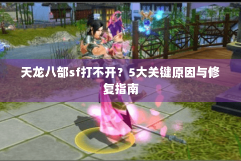 天龙八部sf打不开？5大关键原因与修复指南