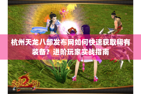 杭州天龙八部发布网如何快速获取稀有装备？进阶玩家实战指南