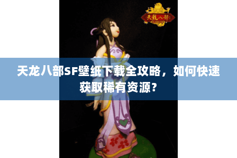 天龙八部SF壁纸下载全攻略，如何快速获取稀有资源？