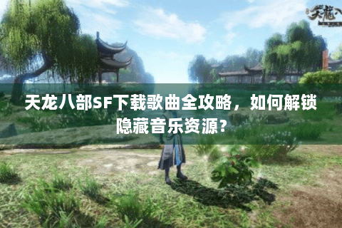 天龙八部SF下载歌曲全攻略，如何解锁隐藏音乐资源？