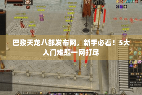 巴黎天龙八部发布网，新手必看！5大入门难题一网打尽