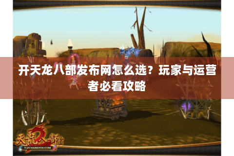 开天龙八部发布网怎么选？玩家与运营者必看攻略