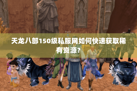 天龙八部150级私服网如何快速获取稀有资源？