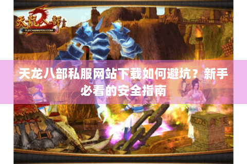 天龙八部私服网站下载如何避坑？新手必看的安全指南