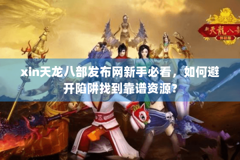 xin天龙八部发布网新手必看，如何避开陷阱找到靠谱资源？