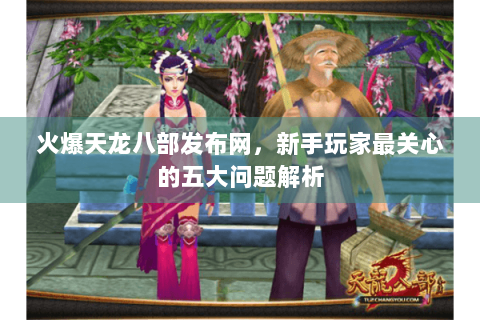 火爆天龙八部发布网，新手玩家最关心的五大问题解析