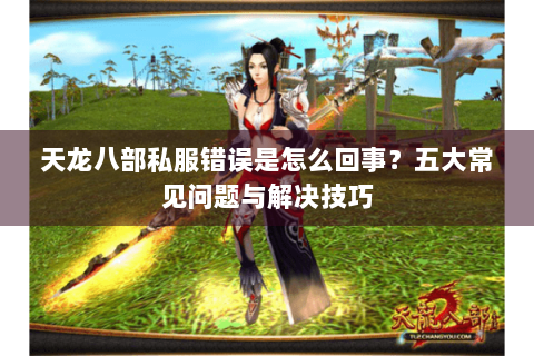 天龙八部私服错误是怎么回事？五大常见问题与解决技巧