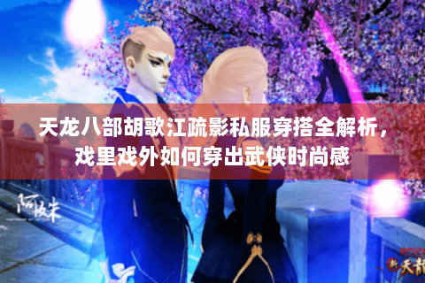 天龙八部胡歌江疏影私服穿搭全解析，戏里戏外如何穿出武侠时尚感