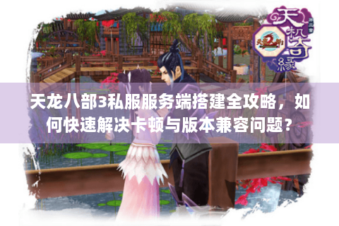 天龙八部3私服服务端搭建全攻略，如何快速解决卡顿与版本兼容问题？