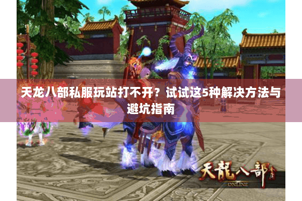 天龙八部私服玩站打不开？试试这5种解决方法与避坑指南