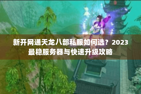 新开网通天龙八部私服如何选？2023最稳服务器与快速升级攻略