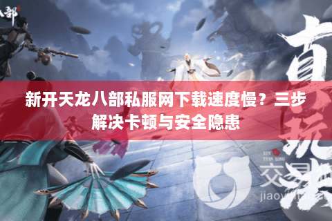 新开天龙八部私服网下载速度慢？三步解决卡顿与安全隐患