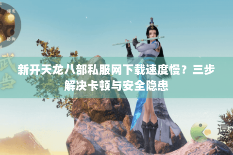 新开天龙八部私服网下载速度慢？三步解决卡顿与安全隐患