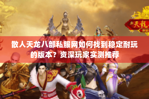 散人天龙八部私服网如何找到稳定耐玩的版本？资深玩家实测推荐
