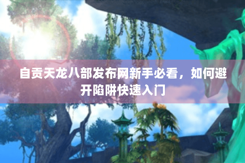 自贡天龙八部发布网新手必看，如何避开陷阱快速入门