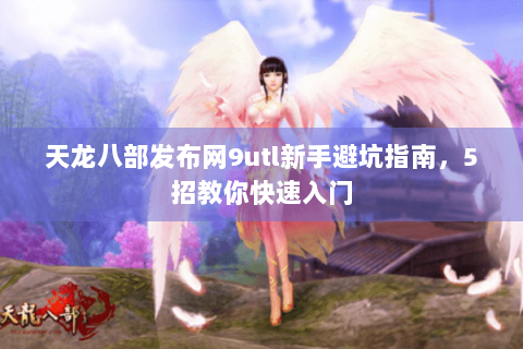 天龙八部发布网9utl新手避坑指南，5招教你快速入门