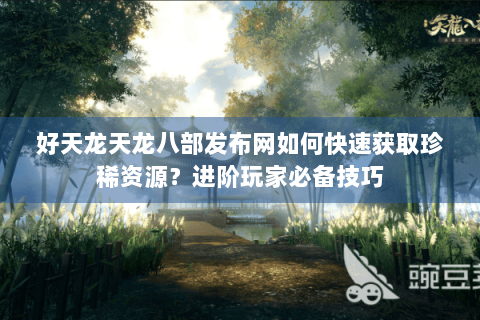 好天龙天龙八部发布网如何快速获取珍稀资源？进阶玩家必备技巧