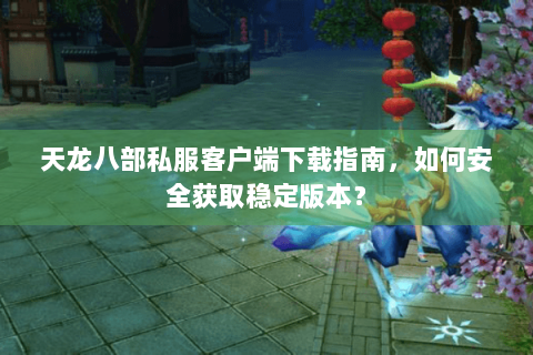 天龙八部私服客户端下载指南，如何安全获取稳定版本？