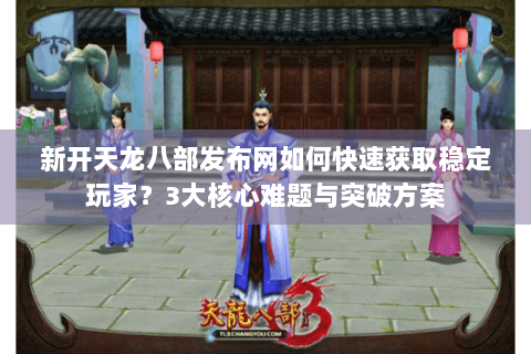 新开天龙八部发布网如何快速获取稳定玩家？3大核心难题与突破方案