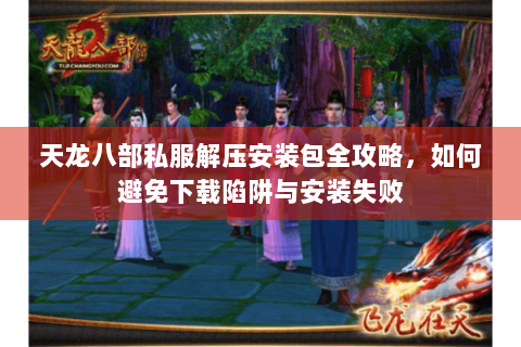 天龙八部私服解压安装包全攻略，如何避免下载陷阱与安装失败