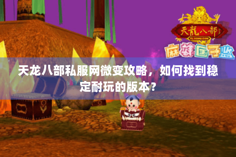 天龙八部私服网微变攻略，如何找到稳定耐玩的版本？