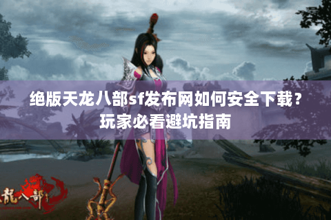绝版天龙八部sf发布网如何安全下载？玩家必看避坑指南