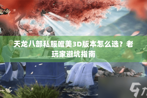 天龙八部私服唯美3D版本怎么选？老玩家避坑指南