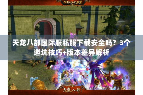天龙八部国际服私服下载安全吗？3个避坑技巧+版本差异解析