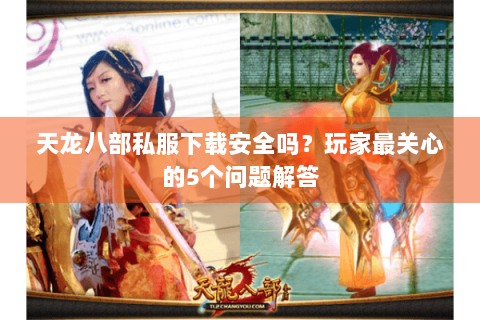 天龙八部私服下载安全吗？玩家最关心的5个问题解答