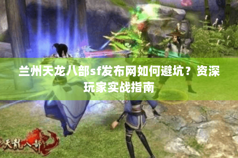 兰州天龙八部sf发布网如何避坑？资深玩家实战指南