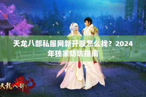 天龙八部私服网新开服怎么找？2024年独家防坑指南