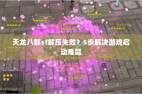 天龙八部sf解压失败？5步解决游戏启动难题