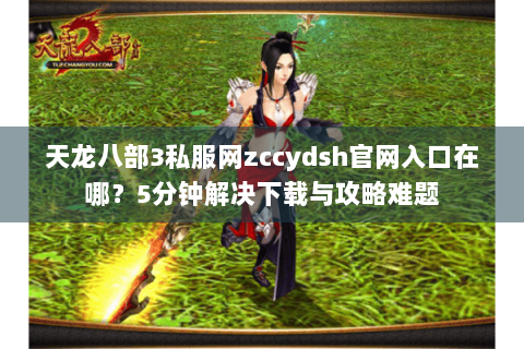 天龙八部3私服网zccydsh官网入口在哪？5分钟解决下载与攻略难题