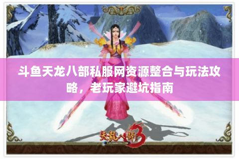 斗鱼天龙八部私服网资源整合与玩法攻略，老玩家避坑指南