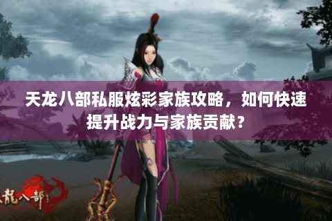 天龙八部私服炫彩家族攻略，如何快速提升战力与家族贡献？