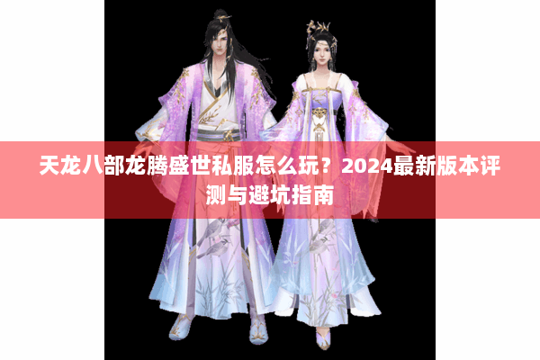 天龙八部龙腾盛世私服怎么玩？2024最新版本评测与避坑指南