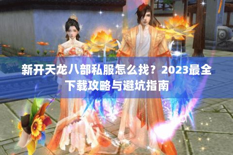 新开天龙八部私服怎么找？2023最全下载攻略与避坑指南