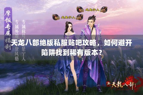 天龙八部绝版私服贴吧攻略，如何避开陷阱找到稀有版本？
