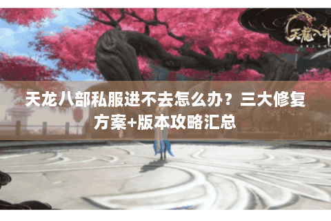 天龙八部私服进不去怎么办？三大修复方案+版本攻略汇总