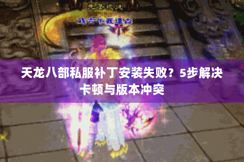 天龙八部私服补丁安装失败？5步解决卡顿与版本冲突