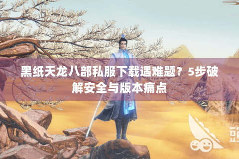 黑纸天龙八部私服下载遇难题？5步破解安全与版本痛点