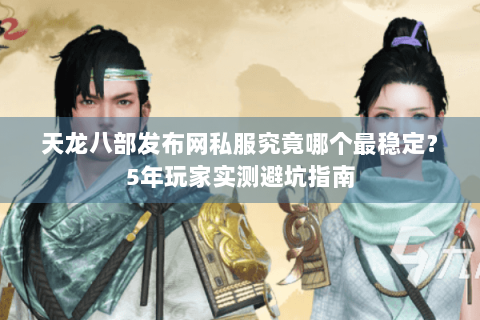 天龙八部发布网私服究竟哪个最稳定？5年玩家实测避坑指南