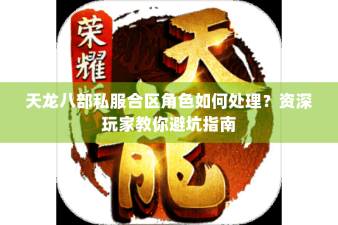 天龙八部私服合区角色如何处理？资深玩家教你避坑指南