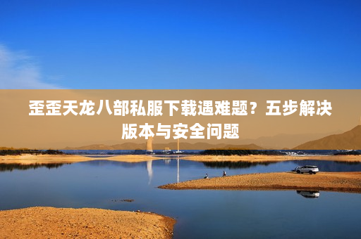 歪歪天龙八部私服下载遇难题？五步解决版本与安全问题