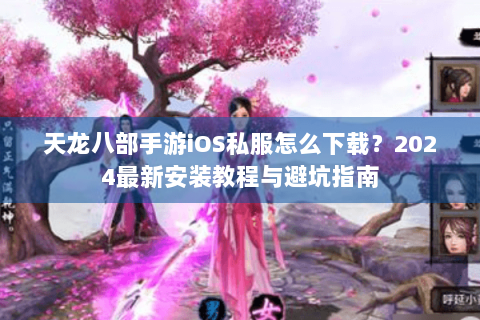 天龙八部手游iOS私服怎么下载？2024最新安装教程与避坑指南